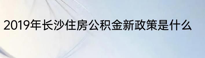 2019年长沙住房公积金新政策是什么