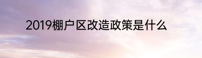 2019棚户区改造政策是什么