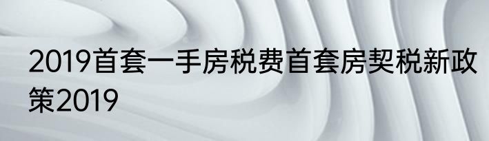 2019首套一手房税费首套房契税新政策2019
