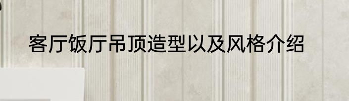 客厅饭厅吊顶造型以及风格介绍