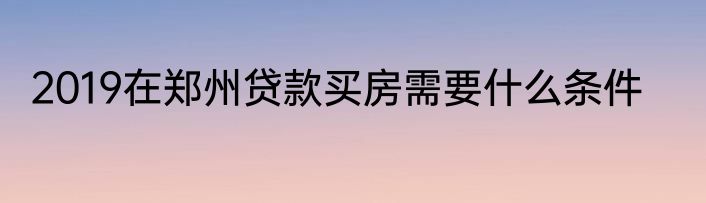 2019在郑州贷款买房需要什么条件