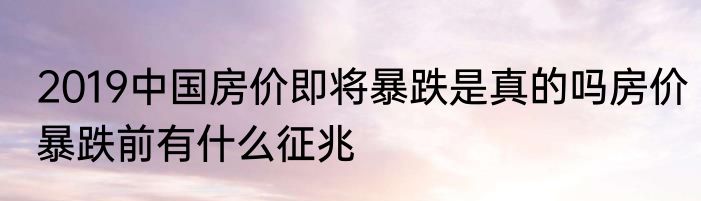 2019中国房价即将暴跌是真的吗房价暴跌前有什么征兆