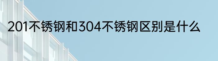201不锈钢和304不锈钢区别是什么