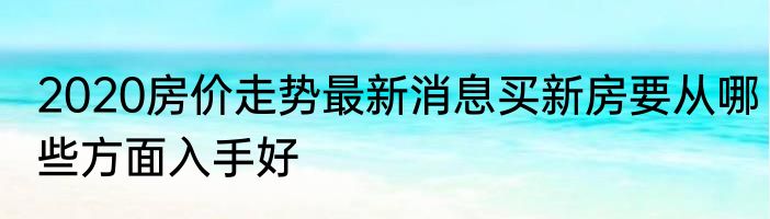 2020房价走势最新消息买新房要从哪些方面入手好