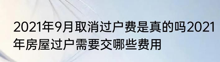 2021年9月取消过户费是真的吗2021年房屋过户需要交哪些费用