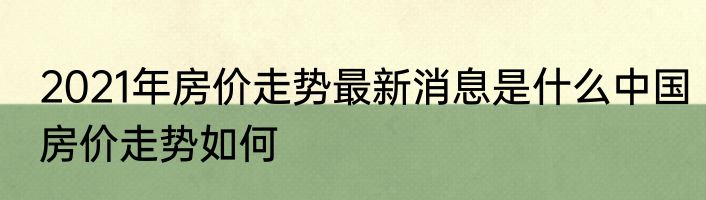 2021年房价走势最新消息是什么中国房价走势如何