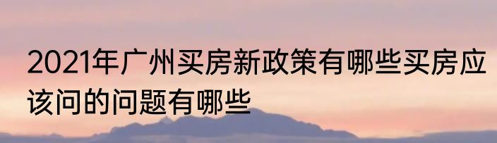 2021年广州买房新政策有哪些买房应该问的问题有哪些