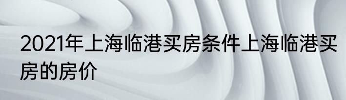 2021年上海临港买房条件上海临港买房的房价