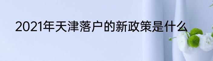 2021年天津落户的新政策是什么
