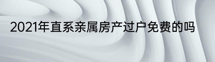 2021年直系亲属房产过户免费的吗
