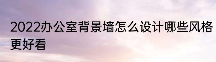 2022办公室背景墙怎么设计哪些风格更好看