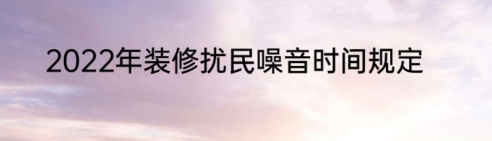 2022年装修扰民噪音时间规定