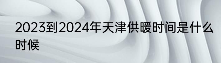 2023到2024年天津供暖时间是什么时候