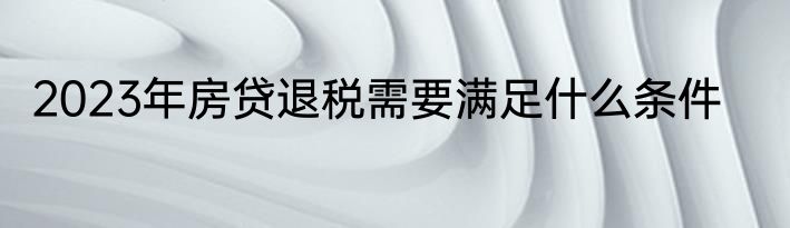 2023年房贷退税需要满足什么条件