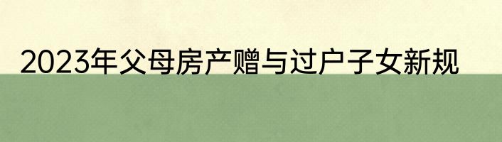 2023年父母房产赠与过户子女新规