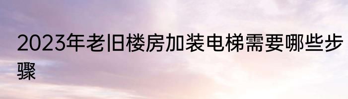 2023年老旧楼房加装电梯需要哪些步骤
