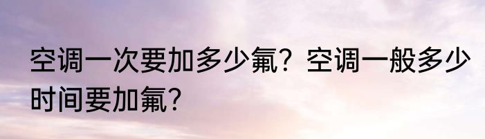 空调一次要加多少氟？空调一般多少时间要加氟？