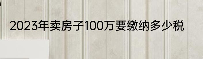 2023年卖房子100万要缴纳多少税