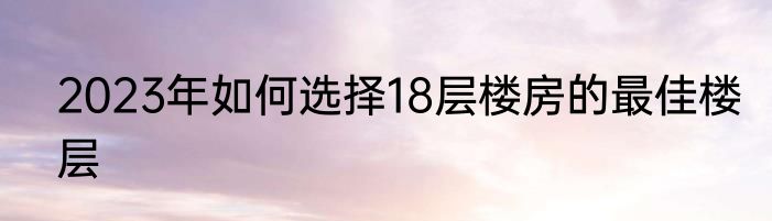 2023年如何选择18层楼房的最佳楼层