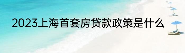 2023上海首套房贷款政策是什么