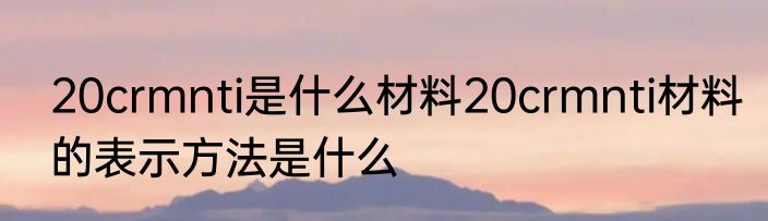 20crmnti是什么材料20crmnti材料的表示方法是什么