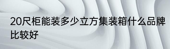 20尺柜能装多少立方集装箱什么品牌比较好