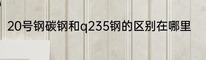 20号钢碳钢和q235钢的区别在哪里