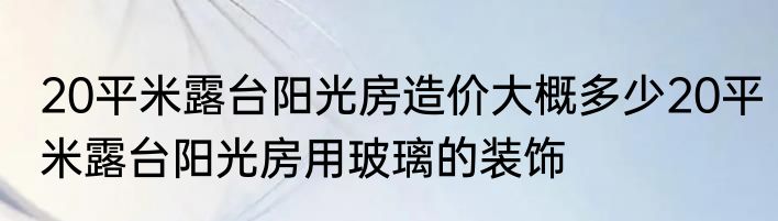 20平米露台阳光房造价大概多少20平米露台阳光房用玻璃的装饰