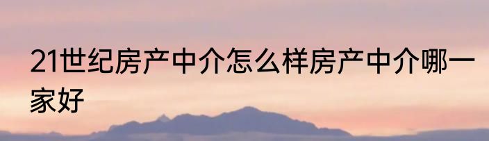 21世纪房产中介怎么样房产中介哪一家好