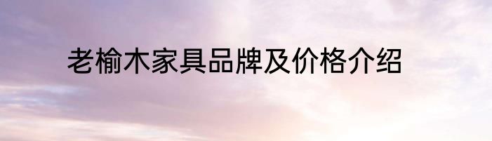 老榆木家具品牌及价格介绍