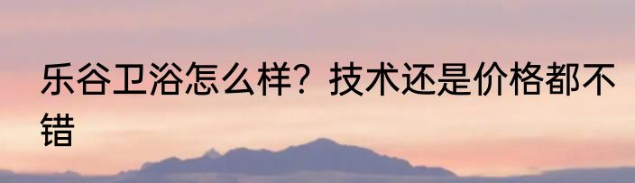 乐谷卫浴怎么样？技术还是价格都不错