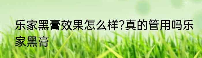 乐家黑膏效果怎么样?真的管用吗乐家黑膏