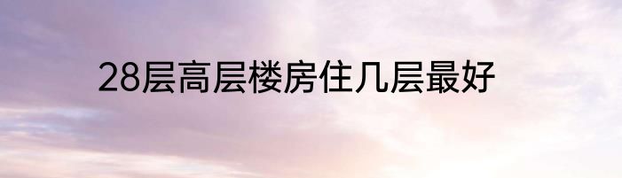 28层高层楼房住几层最好
