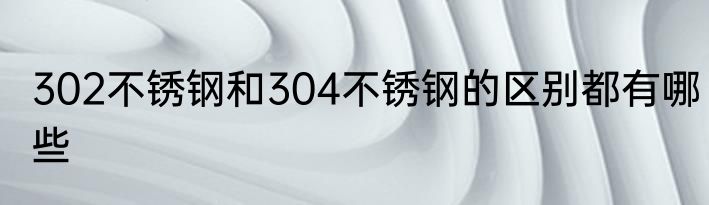 302不锈钢和304不锈钢的区别都有哪些