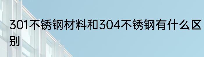 301不锈钢材料和304不锈钢有什么区别