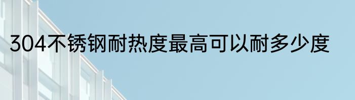 304不锈钢耐热度最高可以耐多少度