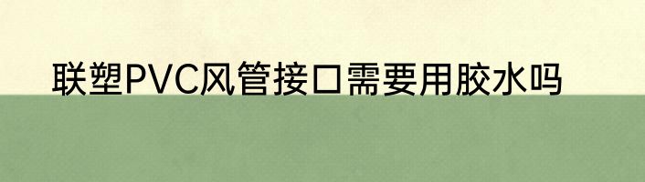 联塑PVC风管接口需要用胶水吗