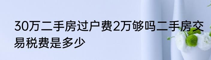 30万二手房过户费2万够吗二手房交易税费是多少