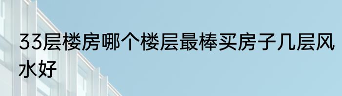 33层楼房哪个楼层最棒买房子几层风水好