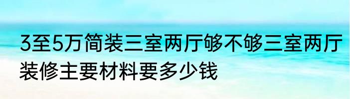 3至5万简装三室两厅够不够三室两厅装修主要材料要多少钱
