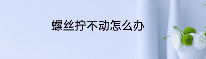 螺丝拧不动怎么办