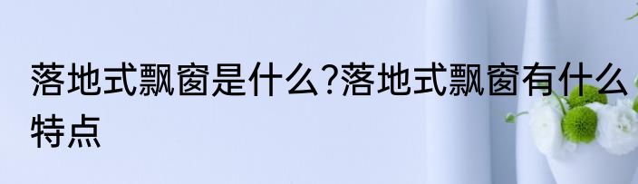 落地式飘窗是什么?落地式飘窗有什么特点