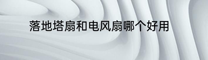 落地塔扇和电风扇哪个好用