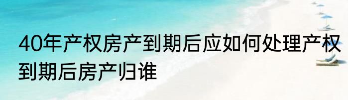 40年产权房产到期后应如何处理产权到期后房产归谁
