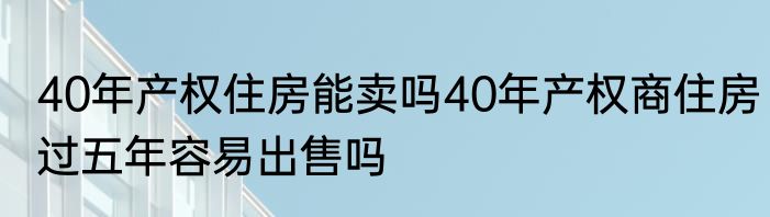 40年产权住房能卖吗40年产权商住房过五年容易出售吗