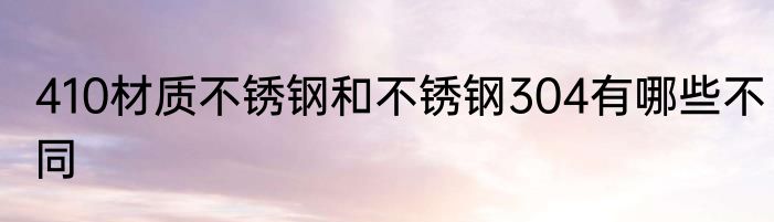 410材质不锈钢和不锈钢304有哪些不同