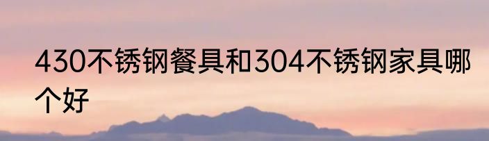 430不锈钢餐具和304不锈钢家具哪个好