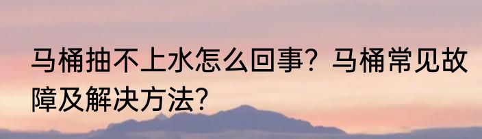 马桶抽不上水怎么回事？马桶常见故障及解决方法？