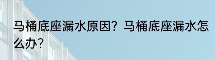 马桶底座漏水原因？马桶底座漏水怎么办？