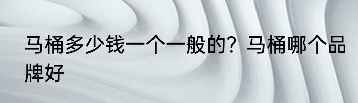 马桶多少钱一个一般的？马桶哪个品牌好